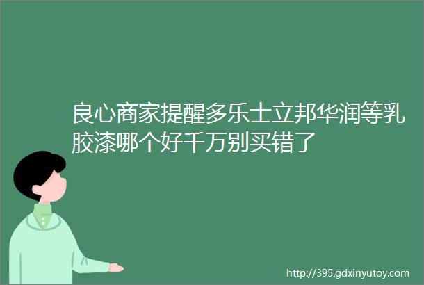 良心商家提醒多乐士立邦华润等乳胶漆哪个好千万别买错了