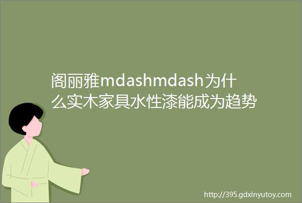 阁丽雅mdashmdash为什么实木家具水性漆能成为趋势