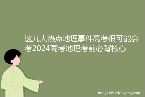 这九大热点地理事件高考很可能会考2024高考地理考前必背核心知识总结