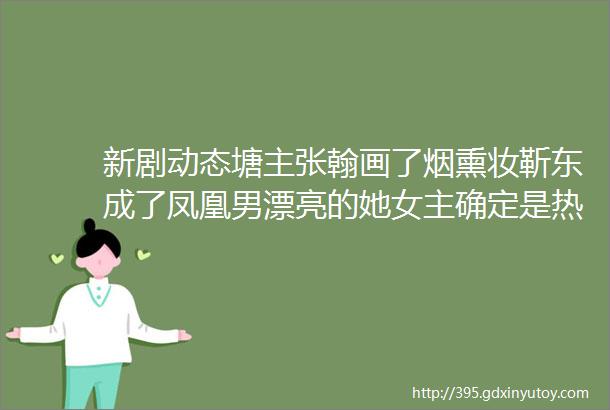 新剧动态塘主张翰画了烟熏妆靳东成了凤凰男漂亮的她女主确定是热巴