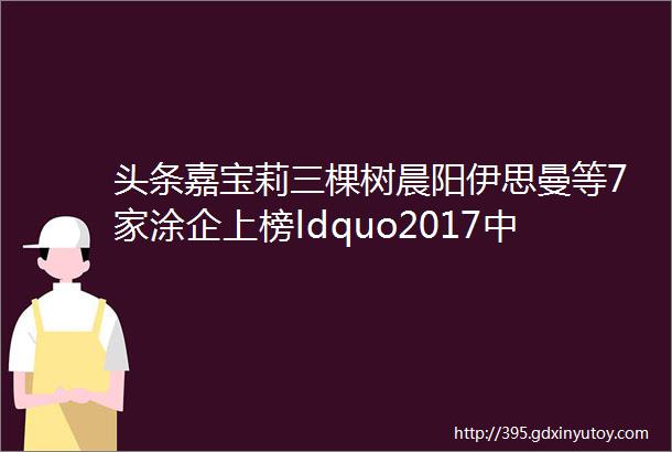 头条嘉宝莉三棵树晨阳伊思曼等7家涂企上榜ldquo2017中国石油化工民营企业百强rdquo榜单