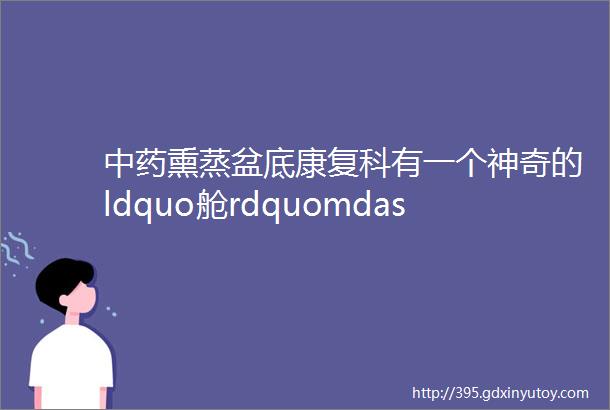 中药熏蒸盆底康复科有一个神奇的ldquo舱rdquomdashmdash中药熏蒸舱