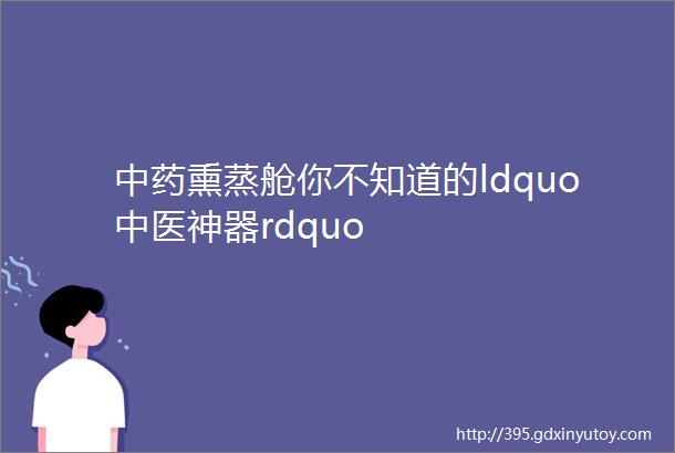 中药熏蒸舱你不知道的ldquo中医神器rdquo