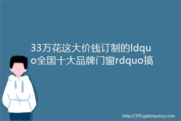 33万花这大价钱订制的ldquo全国十大品牌门窗rdquo搞半天就是这等货色